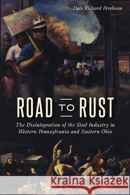 Road to Rust: The Disintegration of the Steel Industry in Western Pennsylvania and Eastern Ohio Dale Richard Perelman 9781467138543