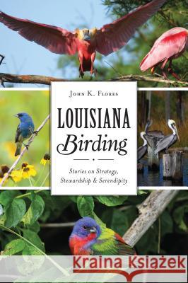 Louisiana Birding: Stories on Strategy, Stewardship and Serendipity John K. Flores 9781467140942