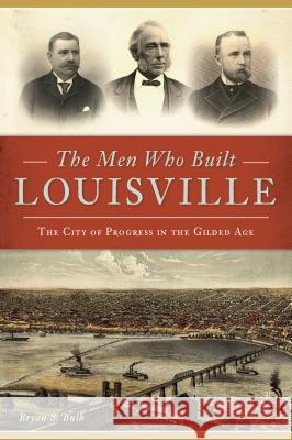 The Men Who Built Louisville: The City of Progress in the Gilded Age Bryan S. Bush 9781467141253 History Press