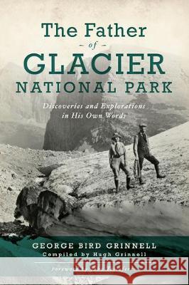 The Father of Glacier National Park: Discoveries and Explorations in His Own Words George Bird Grinnell Hugh Grinnell 9781467143240 History Press