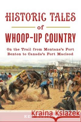 Historic Tales of Whoop-Up Country: On the Trail from Montana's Fort Benton to Canada's Fort MacLeod Ken Robison 9781467146449 History Press