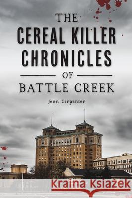 The Cereal Killer Chronicles of Battle Creek Jenn Carpenter 9781467149495 History Press