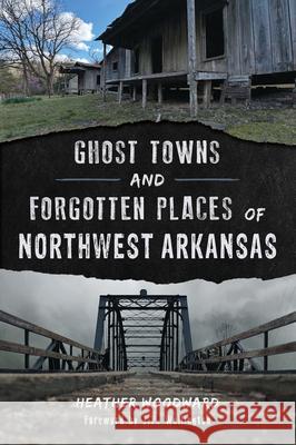 Ghost Towns and Forgotten Places of Northwest Arkansas Heather Woodward 9781467170154