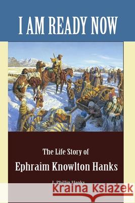 I Am Ready Now: The Life Story of Ephraim Knowlton Hanks J. Phillip Hanks 9781467586511