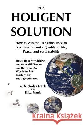 The Holigent Solution: How to Win the Transition Race to Economic Security, Quality of Life, Peace and Sustainability or How I Hope My Childr A. Nicholas Frank Elisa Frank 9781467925556