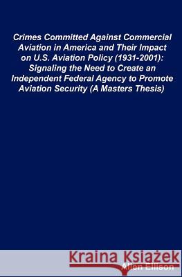 Crimes Committed Against Commercial Aviation in America and Their Impact on U.S. Aviation Policy (1931-2001): Signaling the Need to Create an Independ Allen Ellison 9781467954167 Createspace
