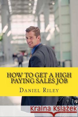 How to Get a High Paying Sales Job: Your Best Resource To Learn the Secrets to Land a career in the High Paying Sales Industry Daniel Riley 9781467963688
