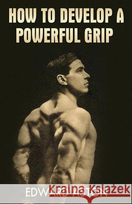 How to Develop a Powerful Grip: (Original Version, Restored) Edward Aston 9781467977845