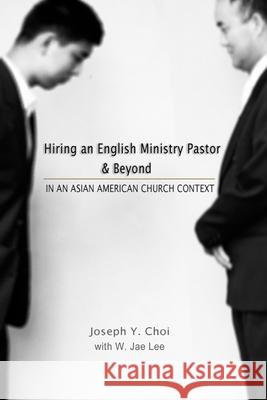 Hiring an English Ministry Pastor & Beyond: In an Asian American Church context W. Jae Lee Ann Pak Joseph Y. Choi 9781467991698