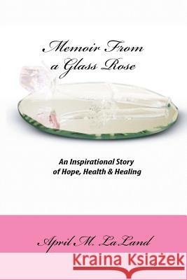 Memoir from a Glass Rose: An Inspirational Story of Hope, Health & Healing April M. Laland Dr Jackie S. Henderson 9781468054651