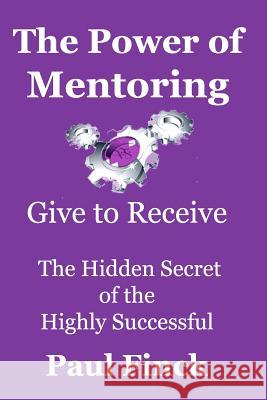 The Power of Mentoring: Give to Receive - The Hidden Secret of the Highly Successful Paul Finck 9781468145656 Createspace