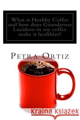 What is Healthy Coffee and how does Ganoderma Lucidum in my coffee make it healthier?: Learn about Healthy Coffee, Ganoderma Lucidum, as an herbal rem Ortiz, Petra 9781468187946 Createspace