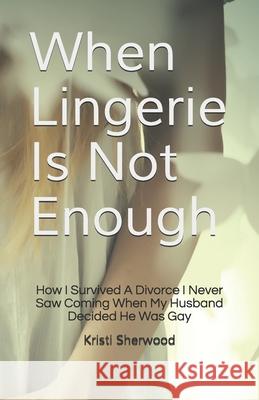 When Lingerie Is Not Enough: How I Survived A Divorce I Never Saw Coming When My Husband Decided He Was Gay Sherwood, Kristi 9781468191219 Createspace