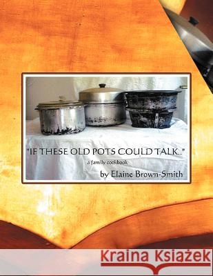 If These Old Pots Could Talk: A Family Cookbook Brown-Smith, Elaine 9781468508529
