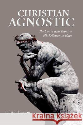 Christian Agnostic: The Doubt Jesus Requires His Followers to Have Lawson, Dustin 9781468537208