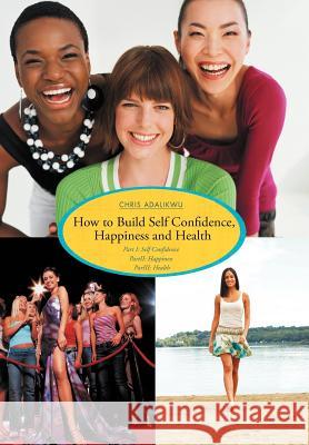 How to Build Self Confidence, Happiness and Health: Part I: Self Confidence Partii: Happiness Pariii: Health Adalikwu, Chris 9781468548877 Authorhouse