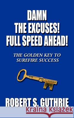 Damn The Excuses! Full Speed Ahead!: The Golden Key to Surefire Success Robert S. Guthrie 9781468587265