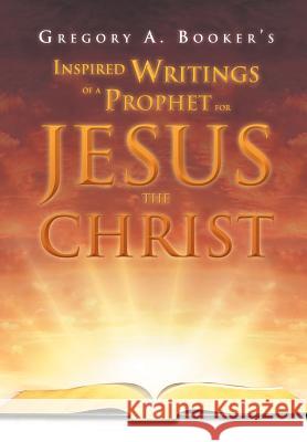 Inspired Writings of a Prophet for Jesus the Christ Gregory A. Booker 9781469141183 Xlibris Corporation