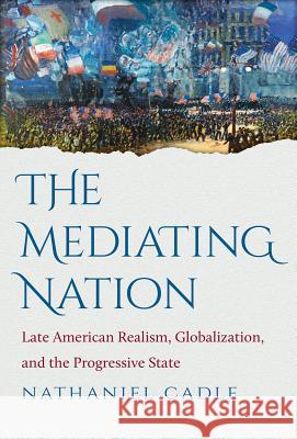 The Mediating Nation: Late American Realism, Globalization, and the Progressive State Cadle, Nathaniel 9781469618456