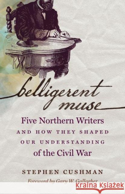 Belligerent Muse: Five Northern Writers and How They Shaped Our Understanding of the Civil War Stephen Cushman Gary W. Gallagher 9781469633398 University of North Carolina Press
