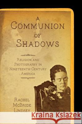 A Communion of Shadows: Religion and Photography in Nineteenth-Century America Rachel McBride Lindsey 9781469633725 University of North Carolina Press