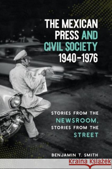 The Mexican Press and Civil Society, 1940-1976: Stories from the Newsroom, Stories from the Street Benjamin T. Smith 9781469637099