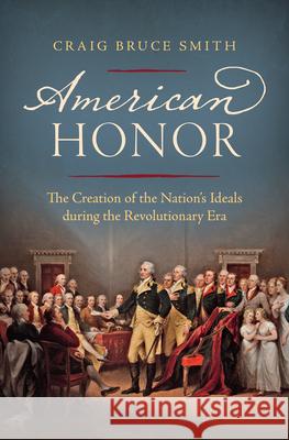 American Honor: The Creation of the Nation's Ideals During the Revolutionary Era Craig Bruce Smith 9781469638836