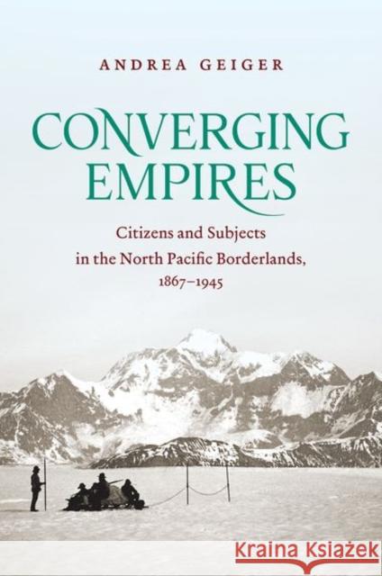 Converging Empires: Citizens and Subjects in the North Pacific Borderlands, 1867-1945 Andrea Geiger 9781469641140 University of North Carolina Press