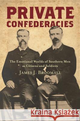 Private Confederacies: The Emotional Worlds of Southern Men as Citizens and Soldiers James J. Broomall 9781469649757 University of North Carolina Press