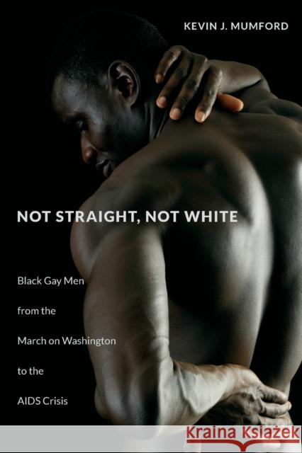 Not Straight, Not White: Black Gay Men from the March on Washington to the AIDS Crisis Kevin Mumford 9781469652214 University of North Carolina Press