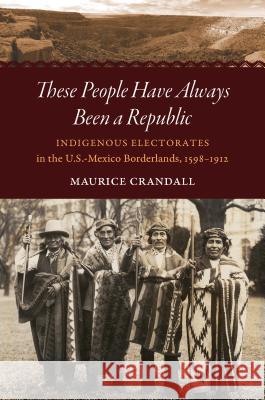 These People Have Always Been a Republic: Indigenous Electorates in the U.S.-Mexico Borderlands, 1598-1912 Maurice S. Crandall 9781469652658 University of North Carolina Press