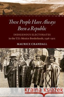These People Have Always Been a Republic: Indigenous Electorates in the U.S.-Mexico Borderlands, 1598-1912 Maurice S. Crandall 9781469652665 University of North Carolina Press