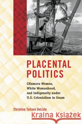 Placental Politics: Chamoru Women, White Womanhood, and Indigeneity Under U.S. Colonialism in Guam Christine Taitano Delisle 9781469652696 University of North Carolina Press