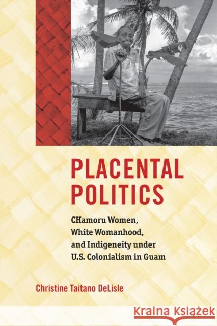 Placental Politics: Chamoru Women, White Womanhood, and Indigeneity Under U.S. Colonialism in Guam Christine Taitano Delisle 9781469652702 University of North Carolina Press