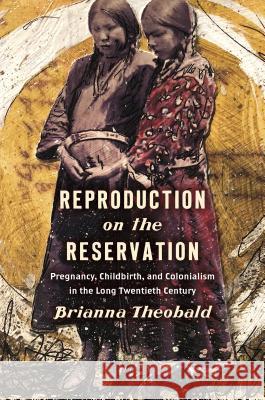 Reproduction on the Reservation: Pregnancy, Childbirth, and Colonialism in the Long Twentieth Century Brianna Theobald 9781469653150 University of North Carolina Press