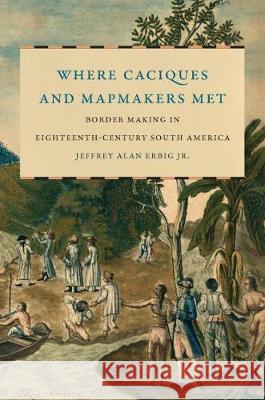 Where Caciques and Mapmakers Met: Border Making in Eighteenth-Century South America Jeffrey Alan Erbig 9781469655031 University of North Carolina Press