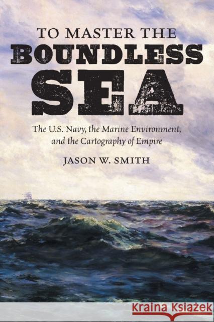 To Master the Boundless Sea: The U.S. Navy, the Marine Environment, and the Cartography of Empire Jason W. Smith 9781469659220 University of North Carolina Press