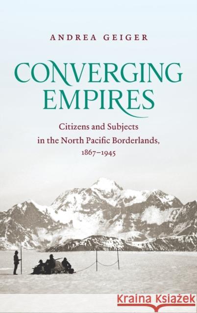 Converging Empires: Citizens and Subjects in the North Pacific Borderlands, 1867-1945 Andrea Geiger 9781469659275 University of North Carolina Press