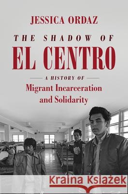 The Shadow of El Centro: A History of Migrant Incarceration and Solidarity Jessica Ordaz 9781469662466 University of North Carolina Press