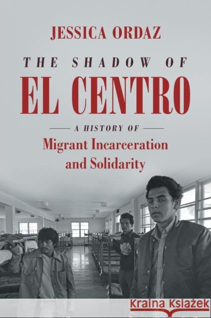 The Shadow of El Centro: A History of Migrant Incarceration and Solidarity Jessica Ordaz 9781469662473 University of North Carolina Press