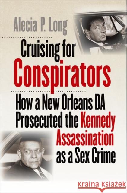 Cruising for Conspirators: How a New Orleans Da Prosecuted the Kennedy Assassination as a Sex Crime Alecia P. Long 9781469662732