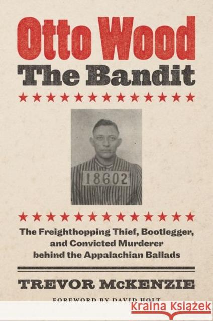 Otto Wood, the Bandit: The Freighthopping Thief, Bootlegger, and Convicted Murderer Behind the Appalachian Ballads Trevor McKenzie David Holt 9781469664712 University of North Carolina Press