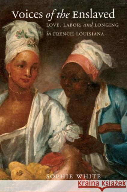 Voices of the Enslaved: Love, Labor, and Longing in French Louisiana Sophie White 9781469666266