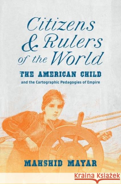 Citizens and Rulers of the World: The American Child and the Cartographic Pedagogies of Empire Mahshid Mayar 9781469667287 University of North Carolina Press
