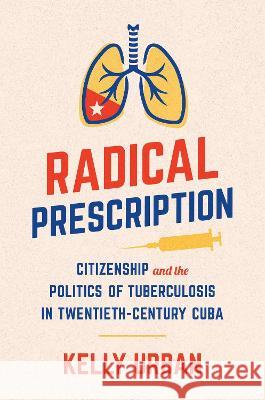 Radical Prescription: Citizenship and the Politics of Tuberculosis in Twentieth-Century Cuba Kelly Urban 9781469673073 University of North Carolina Press