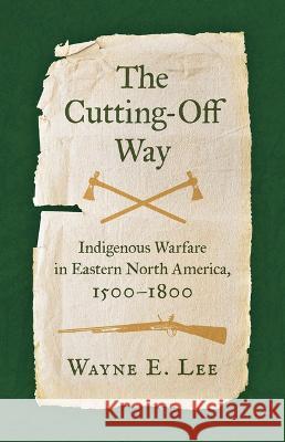 The Cutting-Off Way: Indigenous Warfare in Eastern North America, 1500-1800 Wayne E. Lee 9781469673776 University of North Carolina Press