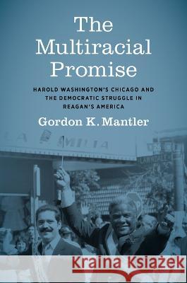 The Multiracial Promise: Harold Washington\'s Chicago and the Democratic Struggle in Reagan\'s America Gordon K. Mantler 9781469673851