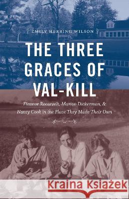 The Three Graces of Val-Kill: Eleanor Roosevelt, Marion Dickerman, and Nancy Cook in the Place They Made Their Own Emily Herring Wilson 9781469674292