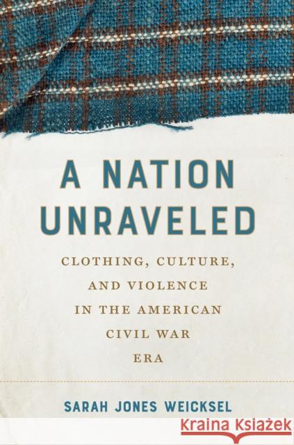 A Nation Unraveled: Clothing, Culture, and Violence in the American Civil War Era Sarah Jones Weicksel 9781469689135 University of North Carolina Press