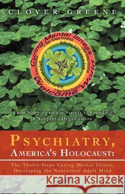Psychiatry, America's Holocaust: The Twelve Steps Curing Mental Illness, Developing the Nonviolent Adult Mind: From Sleeping on the Streets to Foundin Greene, Clover 9781469735023